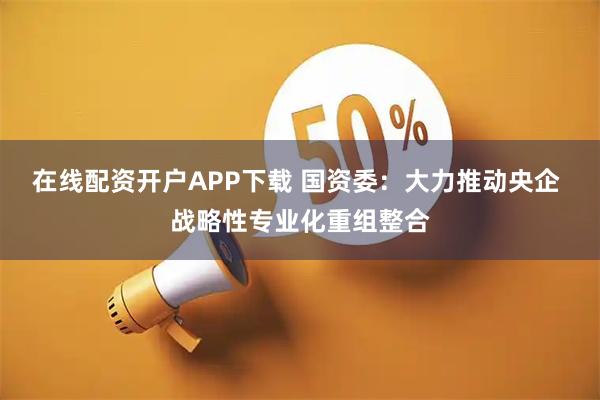 在线配资开户APP下载 国资委：大力推动央企 战略性专业化重组整合