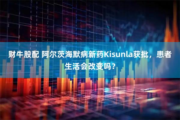 财牛股配 阿尔茨海默病新药Kisunla获批，患者生活会改变吗？