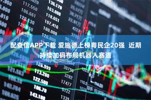配查信APP下载 爱施德上榜粤民企20强  近期持续加码布局机器人赛道