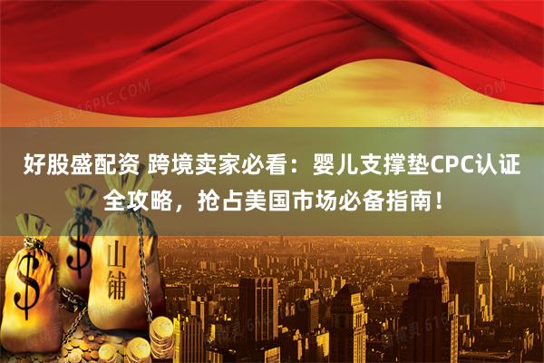 好股盛配资 跨境卖家必看：婴儿支撑垫CPC认证全攻略，抢占美国市场必备指南！