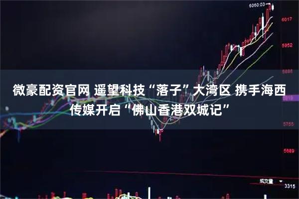 微豪配资官网 遥望科技“落子”大湾区 携手海西传媒开启“佛山香港双城记”
