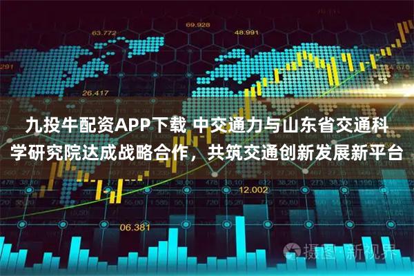 九投牛配资APP下载 中交通力与山东省交通科学研究院达成战略合作，共筑交通创新发展新平台