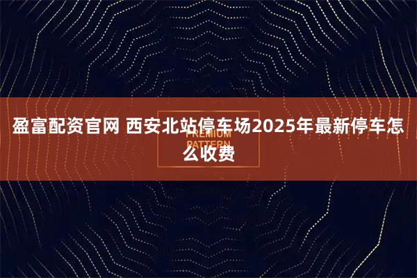 盈富配资官网 西安北站停车场2025年最新停车怎么收费