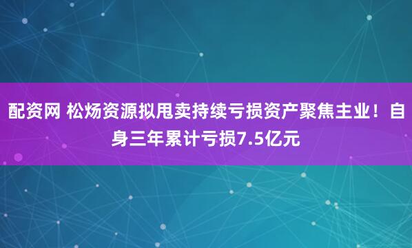 配资网 松炀资源拟甩卖持续亏损资产聚焦主业！自身三年累计亏损7.5亿元