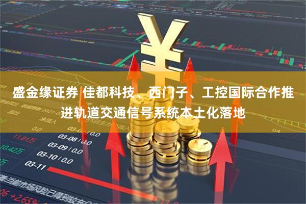 盛金缘证券 佳都科技、西门子、工控国际合作推进轨道交通信号系统本土化落地