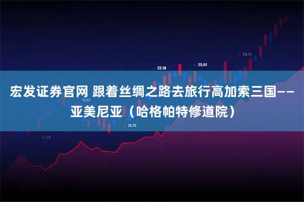 宏发证券官网 跟着丝绸之路去旅行高加索三国——亚美尼亚（哈格帕特修道院）