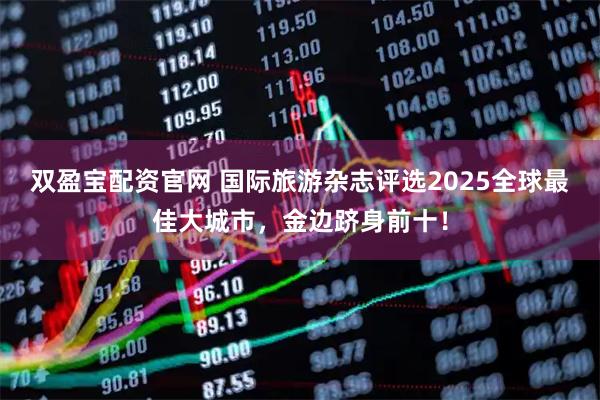 双盈宝配资官网 国际旅游杂志评选2025全球最佳大城市，金边跻身前十！