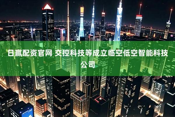 日赢配资官网 交控科技等成立临空低空智能科技公司