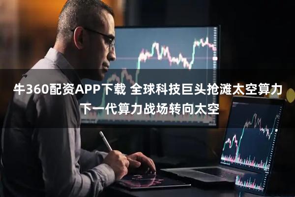 牛360配资APP下载 全球科技巨头抢滩太空算力 下一代算力战场转向太空