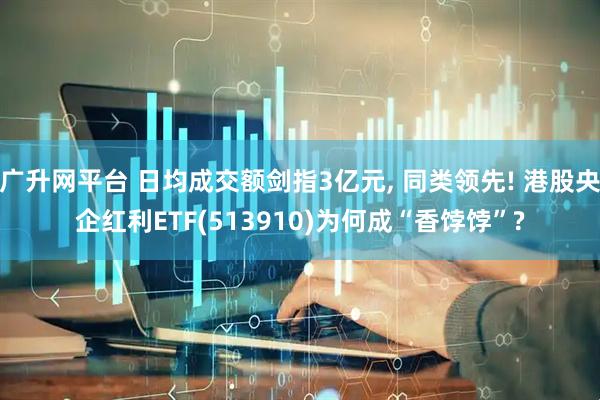 广升网平台 日均成交额剑指3亿元, 同类领先! 港股央企红利ETF(513910)为何成“香饽饽”?