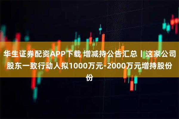华生证券配资APP下载 增减持公告汇总丨这家公司股东一致行动人拟1000万元-2000万元增持股份