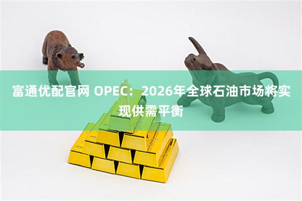 富通优配官网 OPEC：2026年全球石油市场将实现供需平衡