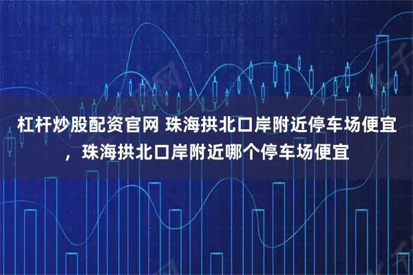 杠杆炒股配资官网 珠海拱北口岸附近停车场便宜，珠海拱北口岸附近哪个停车场便宜