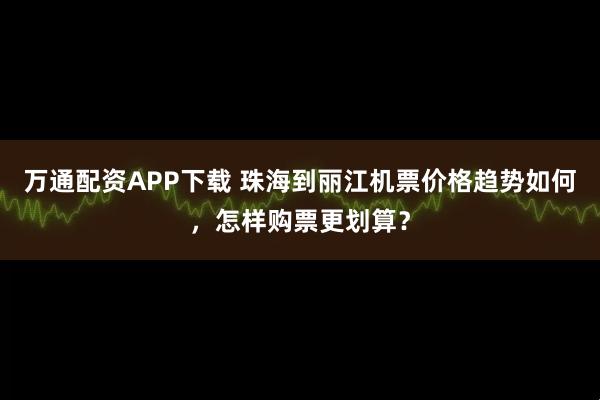 万通配资APP下载 珠海到丽江机票价格趋势如何,怎样购票更划算?