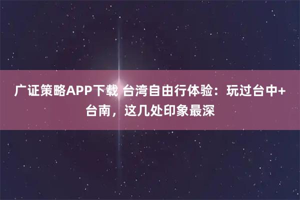 广证策略APP下载 台湾自由行体验:玩过台中+台南,这几处印象最深