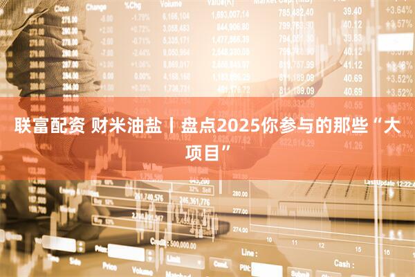 联富配资 财米油盐丨盘点2025你参与的那些“大项目”