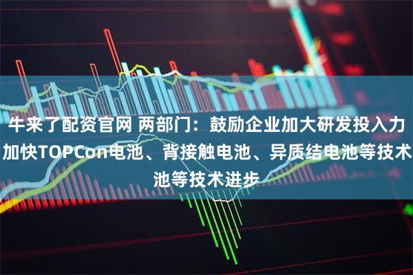 牛来了配资官网 两部门：鼓励企业加大研发投入力度，加快TOPCon电池、背接触电池、异质结电池等技术进步