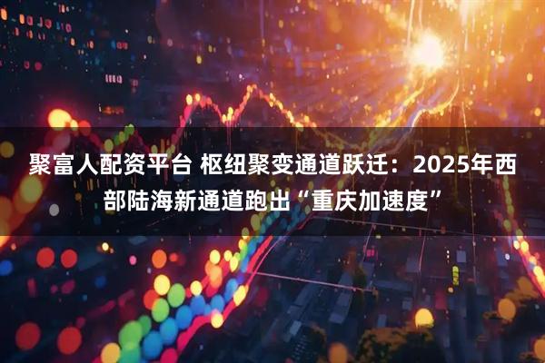 聚富人配资平台 枢纽聚变通道跃迁：2025年西部陆海新通道跑出“重庆加速度”