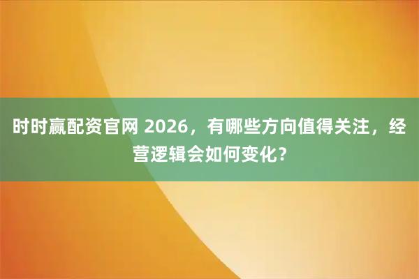 时时赢配资官网 2026，有哪些方向值得关注，经营逻辑会如何变化？