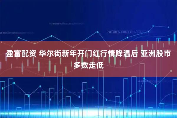 盈富配资 华尔街新年开门红行情降温后 亚洲股市多数走低