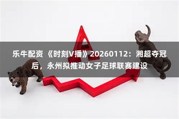 乐牛配资 《时刻V播》20260112：湘超夺冠后，永州拟推动女子足球联赛建设