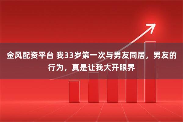 金风配资平台 我33岁第一次与男友同居，男友的行为，真是让我大开眼界
