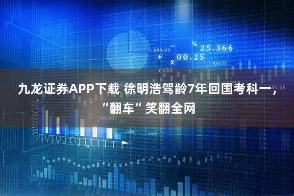 九龙证券APP下载 徐明浩驾龄7年回国考科一，“翻车”笑翻全网
