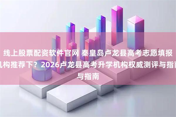 线上股票配资软件官网 秦皇岛卢龙县高考志愿填报机构推荐下？2026卢龙县高考升学机构权威测评与指南