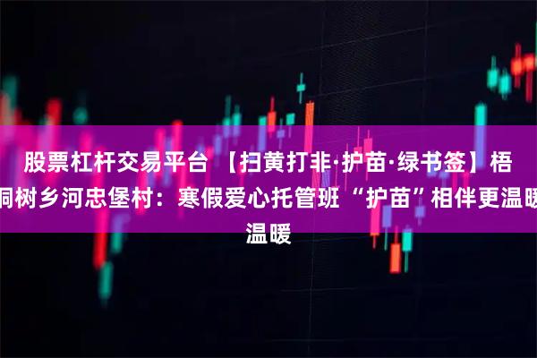 股票杠杆交易平台 【扫黄打非·护苗·绿书签】梧桐树乡河忠堡村：寒假爱心托管班 “护苗”相伴更温暖