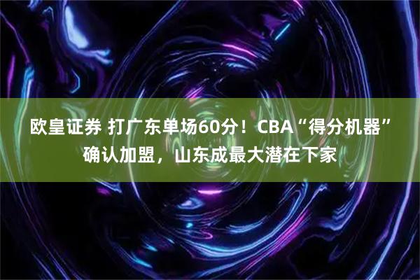 欧皇证券 打广东单场60分！CBA“得分机器”确认加盟，山东成最大潜在下家
