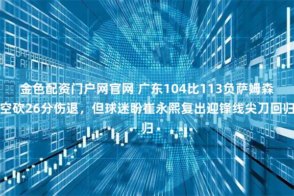 金色配资门户网官网 广东104比113负萨姆森空砍26分伤退，但球迷盼崔永熙复出迎锋线尖刀回归