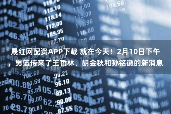 晟红网配资APP下载 就在今天！2月10日下午，男篮传来了王哲林、胡金秋和孙铭徽的新消息