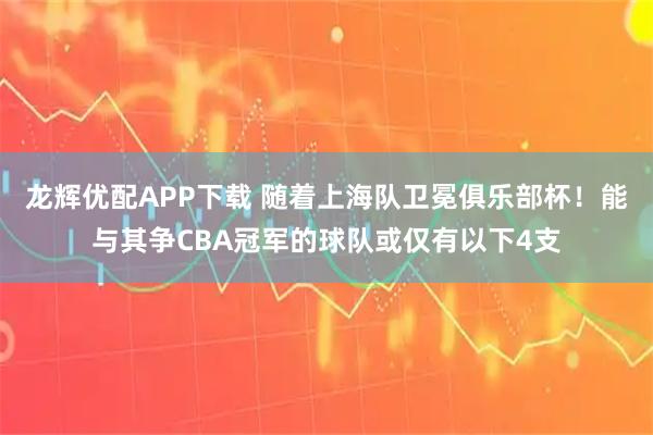 龙辉优配APP下载 随着上海队卫冕俱乐部杯！能与其争CBA冠军的球队或仅有以下4支