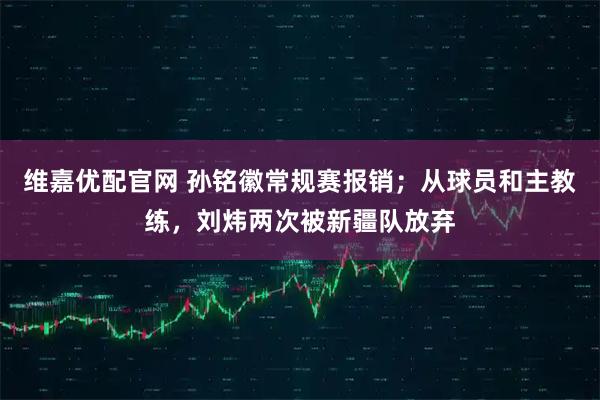 维嘉优配官网 孙铭徽常规赛报销；从球员和主教练，刘炜两次被新疆队放弃