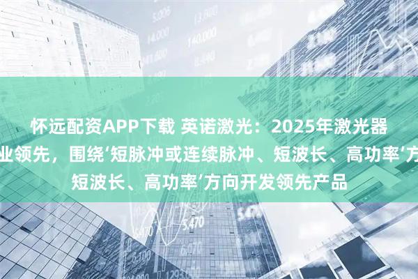 怀远配资APP下载 英诺激光：2025年激光器业务持续保持行业领先，围绕‘短脉冲或连续脉冲、短波长、高功率’方向开发领先产品