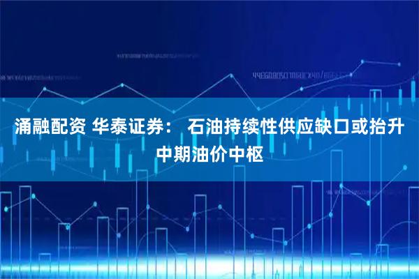 涌融配资 华泰证券： 石油持续性供应缺口或抬升中期油价中枢