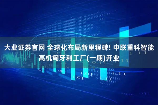 大业证券官网 全球化布局新里程碑! 中联重科智能高机匈牙利工厂(一期)开业