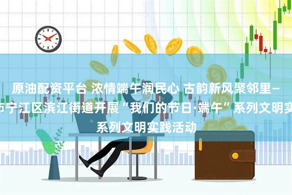 原油配资平台 浓情端午润民心 古韵新风聚邻里——松原市宁江区滨江街道开展“我们的节日·端午”系列文明实践活动