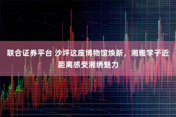 联合证券平台 沙坪这座博物馆焕新，湘雅学子近距离感受湘绣魅力