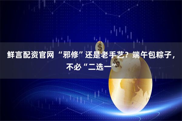 鲜言配资官网 “邪修”还是老手艺？端午包粽子，不必“二选一”