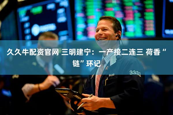 久久牛配资官网 三明建宁：一产接二连三 荷香“链”环记