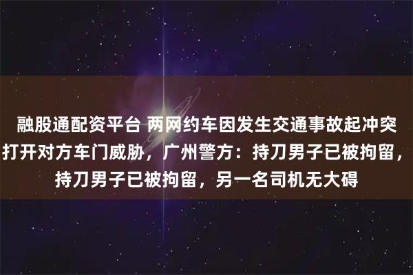 融股通配资平台 两网约车因发生交通事故起冲突，一司机掏出长刀打开对方车门威胁，广州警方：持刀男子已被拘留，另一名司机无大碍