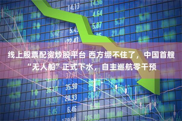 线上股票配资炒股平台 西方绷不住了，中国首艘“无人船”正式下水，自主巡航零干预