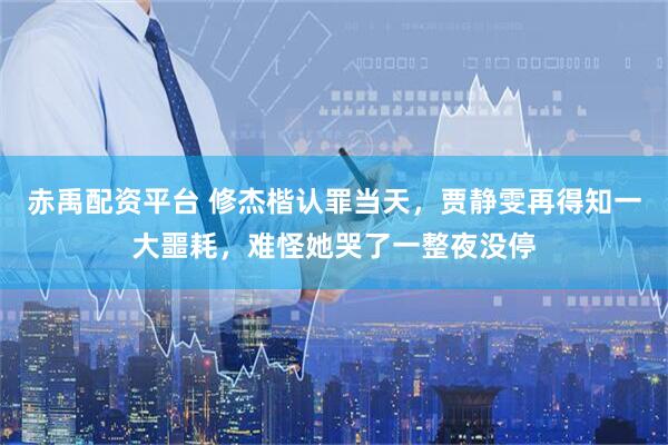 赤禹配资平台 修杰楷认罪当天，贾静雯再得知一大噩耗，难怪她哭了一整夜没停